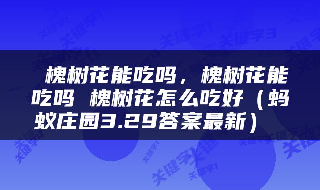  槐树花能吃吗，槐树花能吃吗 槐树花怎么吃好（蚂蚁庄园3.29答案最新） 