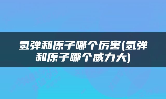 氢弹和原子哪个厉害(氢弹和原子哪个威力大)