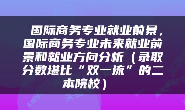  国际商务专业就业前景，国际商务专业未来就业前景和就业方向分析（录取分数堪比“双一流”的二本院校） 
