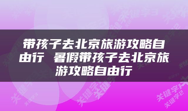 带孩子去北京旅游攻略自由行 暑假带孩子去北京旅游攻略自由行