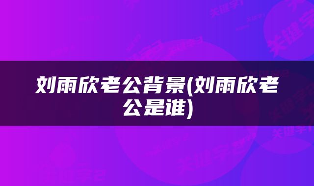 刘雨欣老公背景(刘雨欣老公是谁)