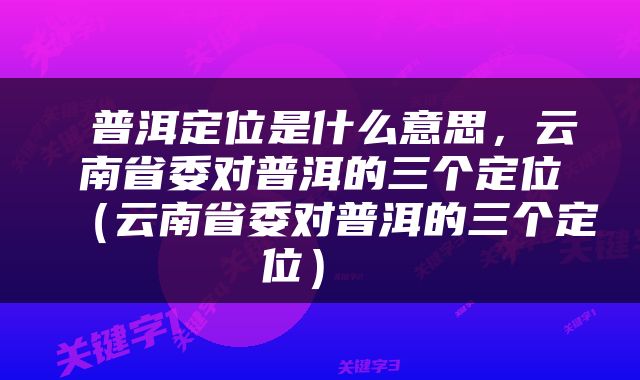  普洱定位是什么意思，云南省委对普洱的三个定位（云南省委对普洱的三个定位） 