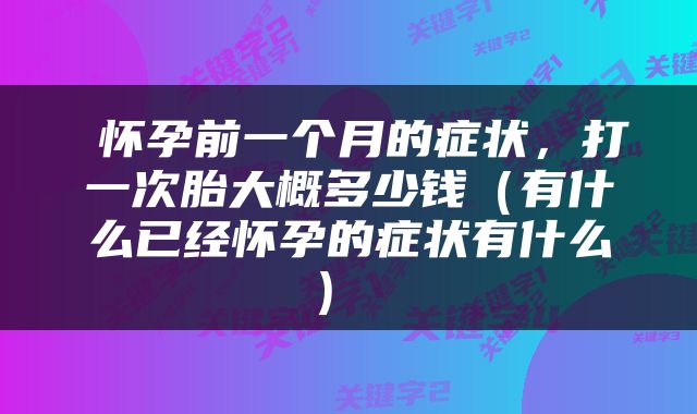  怀孕前一个月的症状，打一次胎大概多少钱（有什么已经怀孕的症状有什么） 