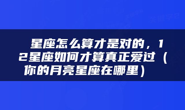  星座怎么算才是对的，12星座如何才算真正爱过（你的月亮星座在哪里） 