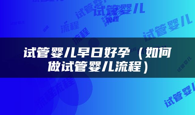 试管婴儿早日好孕（如何做试管婴儿流程）
