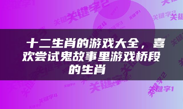  十二生肖的游戏大全，喜欢尝试鬼故事里游戏桥段的生肖 