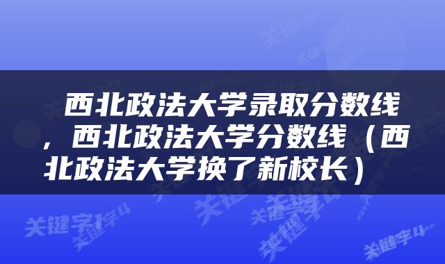  西北政法大学录取分数线，西北政法大学分数线（西北政法大学换了新校长） 