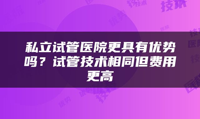 私立试管医院更具有优势吗？试管技术相同但费用更高