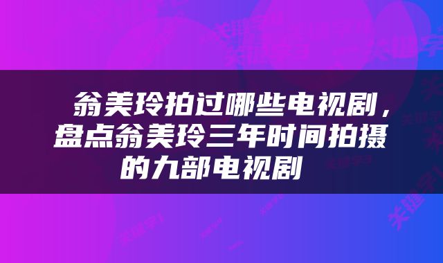  翁美玲拍过哪些电视剧，盘点翁美玲三年时间拍摄的九部电视剧 