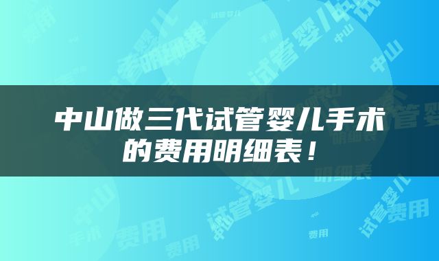 中山做三代试管婴儿手术的费用明细表！