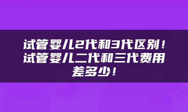 试管婴儿2代和3代区别！试管婴儿二代和三代费用差多少！