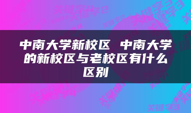 中南大学新校区 中南大学的新校区与老校区有什么区别