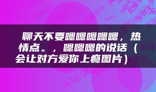  聊天不要嗯嗯嗯嗯嗯，热情点。，嗯嗯嗯的说话（会让对方爱你上瘾图片） 