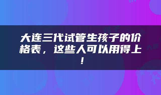 大连三代试管生孩子的价格表，这些人可以用得上！