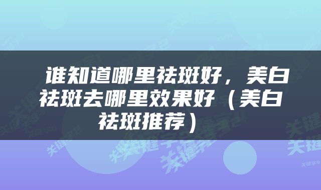  谁知道哪里祛斑好，美白祛斑去哪里效果好（美白祛斑推荐） 