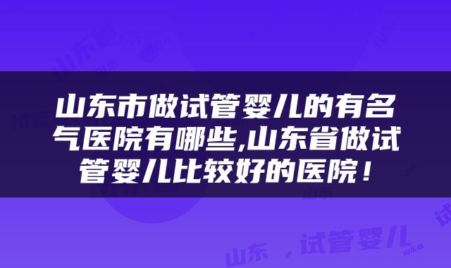 山东市做试管婴儿的有名气医院有哪些,山东省做试管婴儿比较好的医院！
