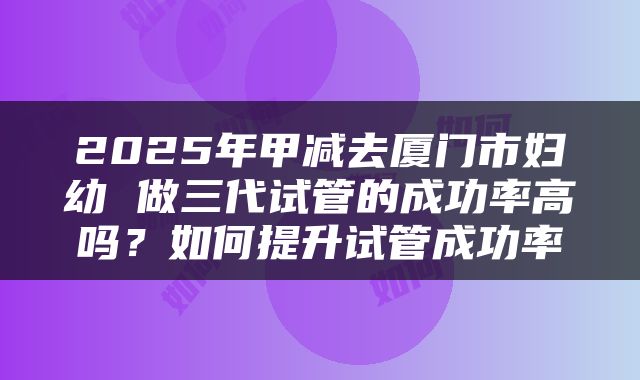 2025年甲减去厦门市妇幼 做三代试管的成功率高吗？如何提升试管成功率