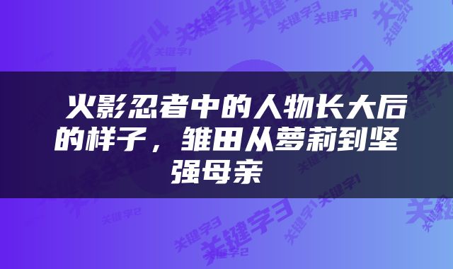  火影忍者中的人物长大后的样子，雏田从萝莉到坚强母亲 