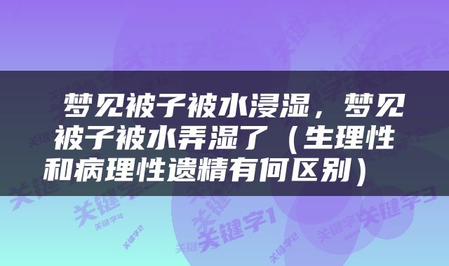  梦见被子被水浸湿，梦见被子被水弄湿了（生理性和病理性遗精有何区别） 