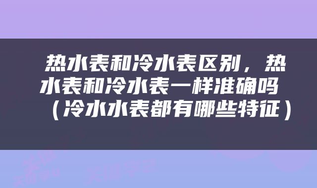  热水表和冷水表区别，热水表和冷水表一样准确吗（冷水水表都有哪些特征） 