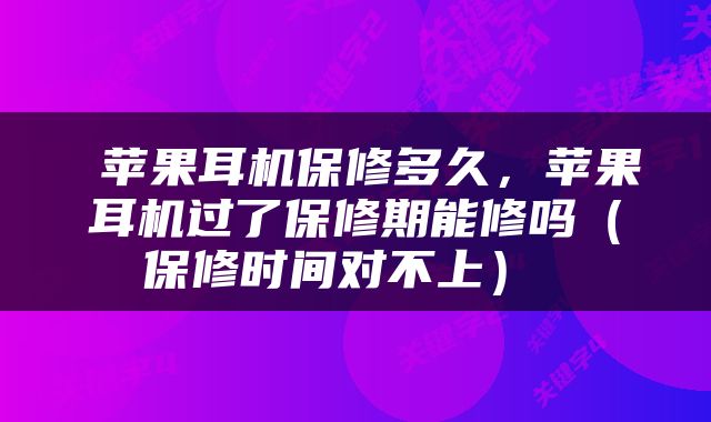  苹果耳机保修多久，苹果耳机过了保修期能修吗（保修时间对不上） 