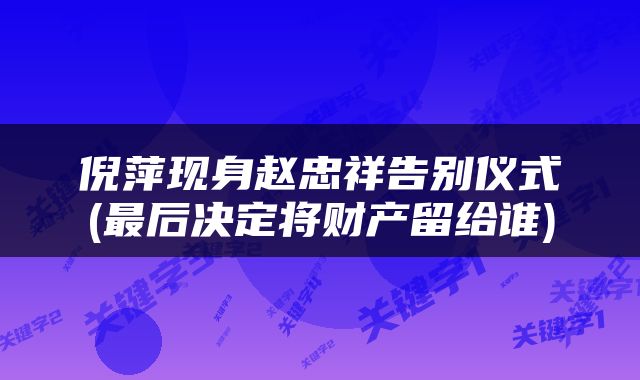 倪萍现身赵忠祥告别仪式(最后决定将财产留给谁)