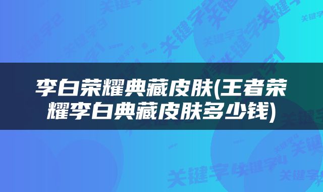 李白荣耀典藏皮肤(王者荣耀李白典藏皮肤多少钱)