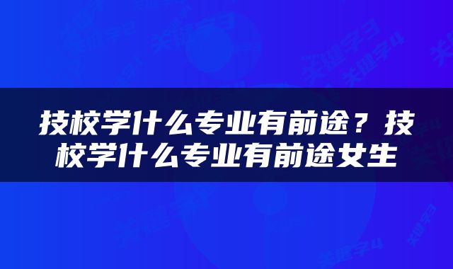 技校学什么专业有前途？技校学什么专业有前途女生