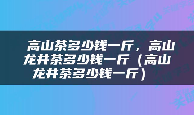  高山茶多少钱一斤，高山龙井茶多少钱一斤（高山龙井茶多少钱一斤） 