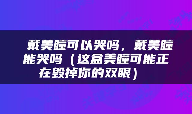  戴美瞳可以哭吗，戴美瞳能哭吗（这盒美瞳可能正在毁掉你的双眼） 