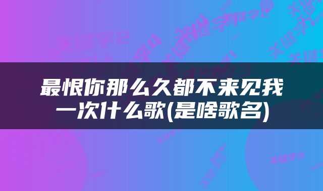 最恨你那么久都不来见我一次什么歌(是啥歌名)