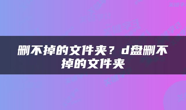 删不掉的文件夹？d盘删不掉的文件夹