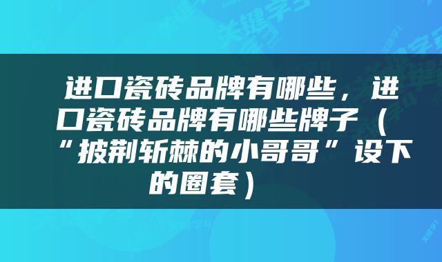  进口瓷砖品牌有哪些，进口瓷砖品牌有哪些牌子（“披荆斩棘的小哥哥”设下的圈套） 