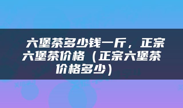  六堡茶多少钱一斤，正宗六堡茶价格（正宗六堡茶价格多少） 