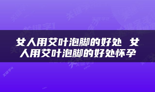 女人用艾叶泡脚的好处 女人用艾叶泡脚的好处怀孕