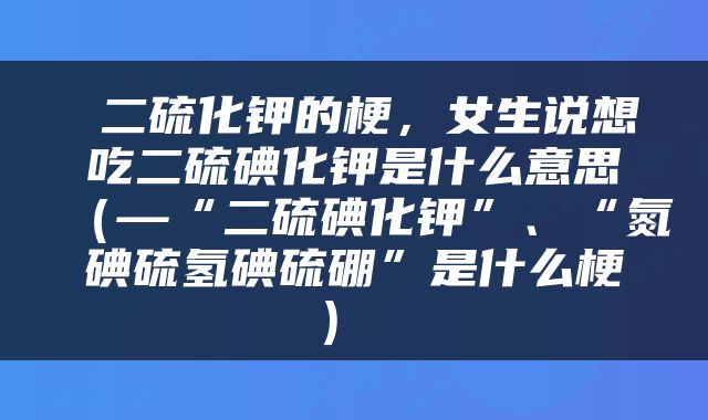  二硫化钾的梗，女生说想吃二硫碘化钾是什么意思（—“二硫碘化钾”、“氮碘硫氢碘硫硼”是什么梗） 