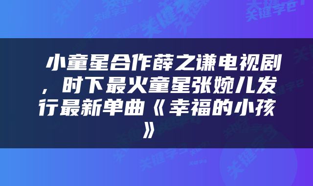  小童星合作薛之谦电视剧，时下最火童星张婉儿发行最新单曲《幸福的小孩》 