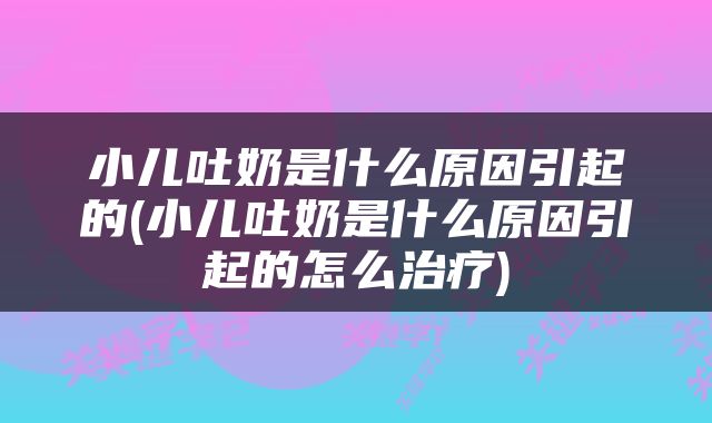 小儿吐奶是什么原因引起的(小儿吐奶是什么原因引起的怎么治疗)