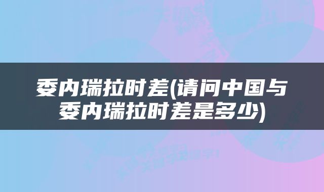 委内瑞拉时差(请问中国与委内瑞拉时差是多少)