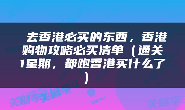  去香港必买的东西，香港购物攻略必买清单（通关1星期，都跑香港买什么了） 
