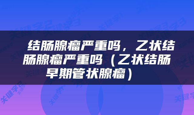  结肠腺瘤严重吗，乙状结肠腺瘤严重吗（乙状结肠早期管状腺瘤） 