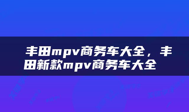  丰田mpv商务车大全，丰田新款mpv商务车大全 
