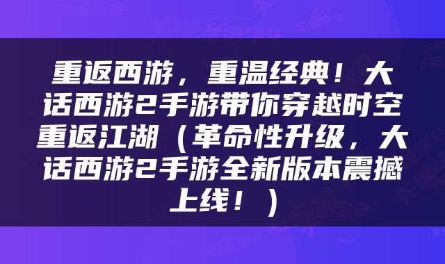 重返西游，重温经典！大话西游2手游带你穿越时空重返江湖（革命性升级，大话西游2手游全新版本震撼上线！）