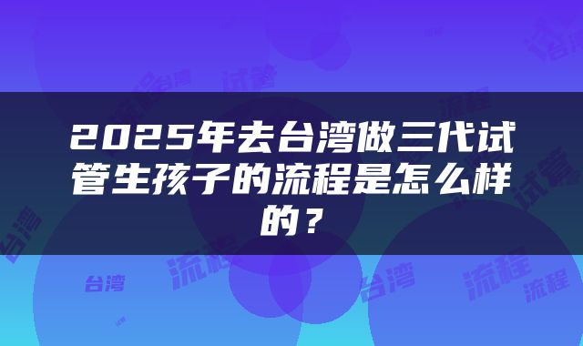 2025年去台湾做三代试管生孩子的流程是怎么样的？
