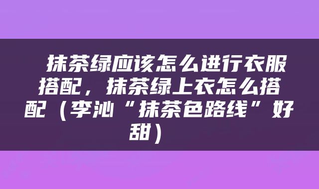  抹茶绿应该怎么进行衣服搭配，抹茶绿上衣怎么搭配（李沁“抹茶色路线”好甜） 
