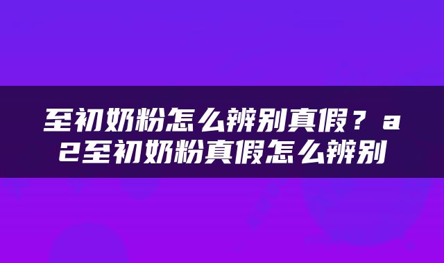 至初奶粉怎么辨别真假？a2至初奶粉真假怎么辨别