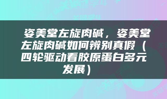  姿美堂左旋肉碱，姿美堂左旋肉碱如何辨别真假（四轮驱动看胶原蛋白多元发展） 