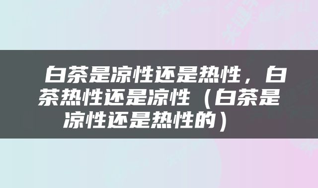  白茶是凉性还是热性，白茶热性还是凉性（白茶是凉性还是热性的） 