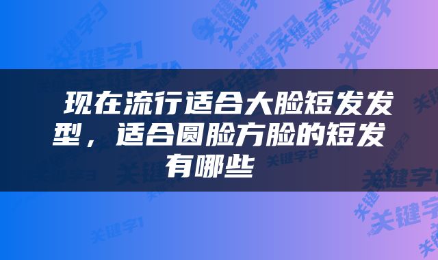  现在流行适合大脸短发发型，适合圆脸方脸的短发有哪些 