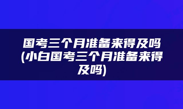 国考三个月准备来得及吗(小白国考三个月准备来得及吗)